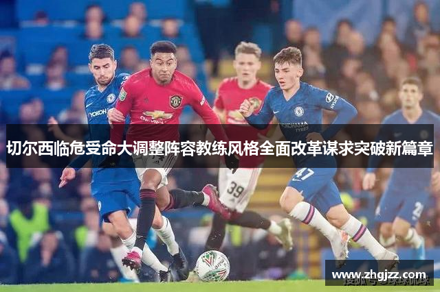 切尔西临危受命大调整阵容教练风格全面改革谋求突破新篇章