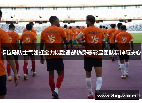 卡拉马队士气如虹全力以赴备战热身赛彰显团队精神与决心