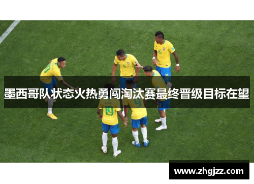 墨西哥队状态火热勇闯淘汰赛最终晋级目标在望