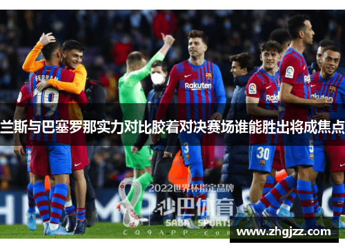 兰斯与巴塞罗那实力对比胶着对决赛场谁能胜出将成焦点