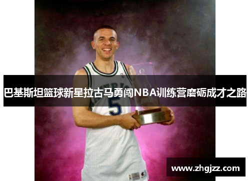 巴基斯坦篮球新星拉古马勇闯NBA训练营磨砺成才之路