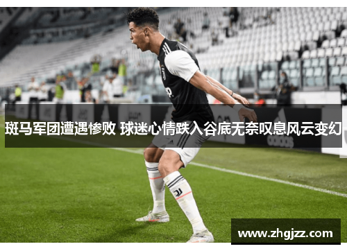 斑马军团遭遇惨败 球迷心情跌入谷底无奈叹息风云变幻