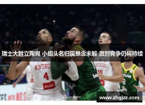 瑞士大胜立陶宛 小组头名归属悬念未解 激烈竞争仍将持续