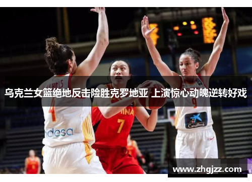 乌克兰女篮绝地反击险胜克罗地亚 上演惊心动魄逆转好戏