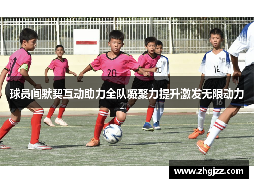 球员间默契互动助力全队凝聚力提升激发无限动力