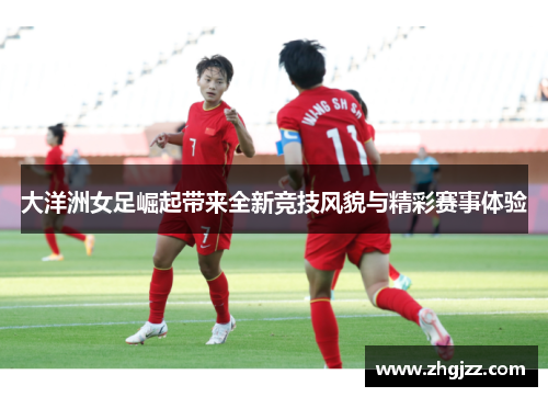 大洋洲女足崛起带来全新竞技风貌与精彩赛事体验