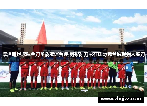摩洛哥足球队全力备战友谊赛迎接挑战 力求在国际舞台展现强大实力