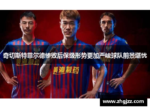 奇切斯特菲尔德惨败后保级形势更加严峻球队前景堪忧